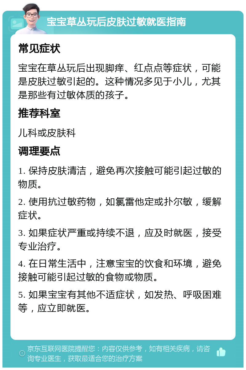 宝宝草丛玩后皮肤过敏就医指南 常见症状 宝宝在草丛玩后出现脚痒、红点点等症状，可能是皮肤过敏引起的。这种情况多见于小儿，尤其是那些有过敏体质的孩子。 推荐科室 儿科或皮肤科 调理要点 1. 保持皮肤清洁，避免再次接触可能引起过敏的物质。 2. 使用抗过敏药物，如氯雷他定或扑尔敏，缓解症状。 3. 如果症状严重或持续不退，应及时就医，接受专业治疗。 4. 在日常生活中，注意宝宝的饮食和环境，避免接触可能引起过敏的食物或物质。 5. 如果宝宝有其他不适症状，如发热、呼吸困难等，应立即就医。