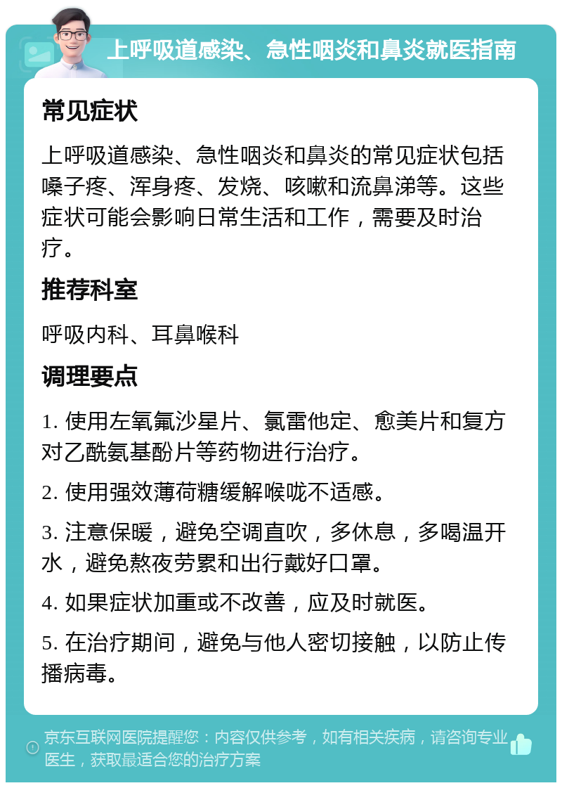 上呼吸道感染、急性咽炎和鼻炎就医指南 常见症状 上呼吸道感染、急性咽炎和鼻炎的常见症状包括嗓子疼、浑身疼、发烧、咳嗽和流鼻涕等。这些症状可能会影响日常生活和工作，需要及时治疗。 推荐科室 呼吸内科、耳鼻喉科 调理要点 1. 使用左氧氟沙星片、氯雷他定、愈美片和复方对乙酰氨基酚片等药物进行治疗。 2. 使用强效薄荷糖缓解喉咙不适感。 3. 注意保暖，避免空调直吹，多休息，多喝温开水，避免熬夜劳累和出行戴好口罩。 4. 如果症状加重或不改善，应及时就医。 5. 在治疗期间，避免与他人密切接触，以防止传播病毒。