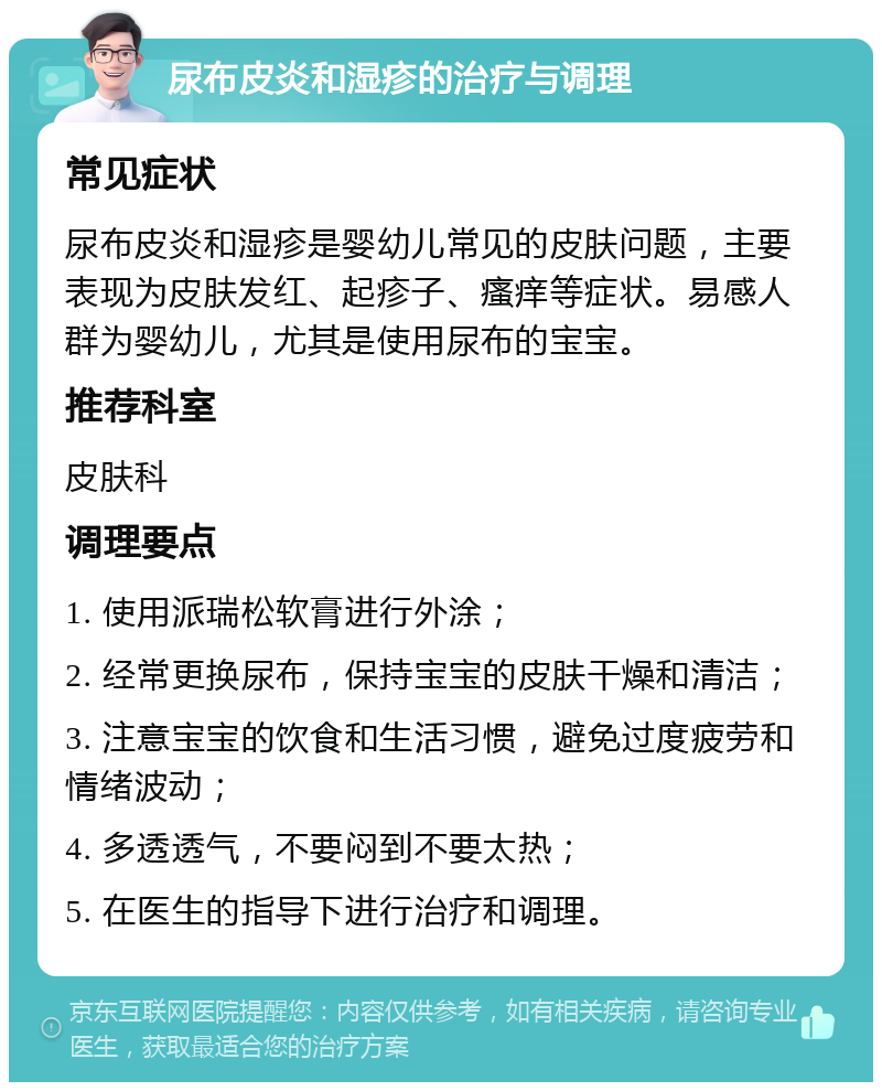 尿布皮炎和湿疹的治疗与调理 常见症状 尿布皮炎和湿疹是婴幼儿常见的皮肤问题，主要表现为皮肤发红、起疹子、瘙痒等症状。易感人群为婴幼儿，尤其是使用尿布的宝宝。 推荐科室 皮肤科 调理要点 1. 使用派瑞松软膏进行外涂； 2. 经常更换尿布，保持宝宝的皮肤干燥和清洁； 3. 注意宝宝的饮食和生活习惯，避免过度疲劳和情绪波动； 4. 多透透气，不要闷到不要太热； 5. 在医生的指导下进行治疗和调理。