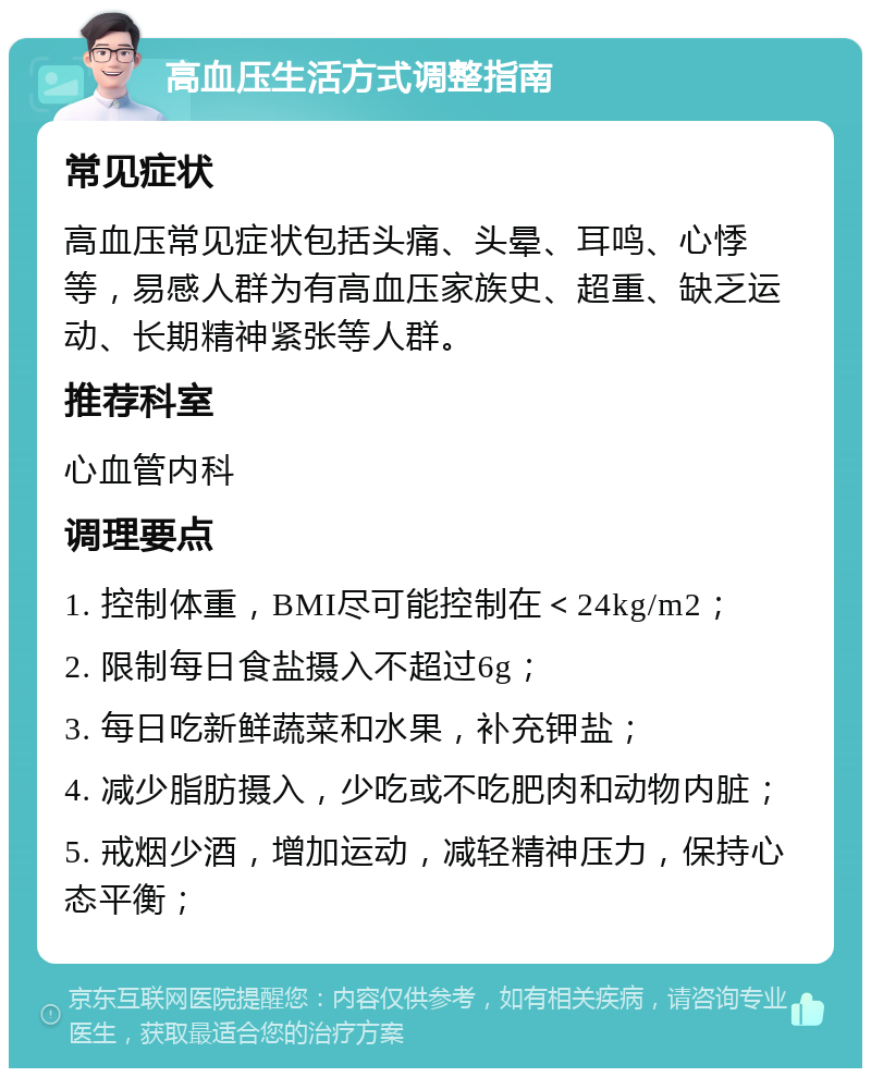 高血压生活方式调整指南 常见症状 高血压常见症状包括头痛、头晕、耳鸣、心悸等，易感人群为有高血压家族史、超重、缺乏运动、长期精神紧张等人群。 推荐科室 心血管内科 调理要点 1. 控制体重，BMI尽可能控制在＜24kg/m2； 2. 限制每日食盐摄入不超过6g； 3. 每日吃新鲜蔬菜和水果，补充钾盐； 4. 减少脂肪摄入，少吃或不吃肥肉和动物内脏； 5. 戒烟少酒，增加运动，减轻精神压力，保持心态平衡；