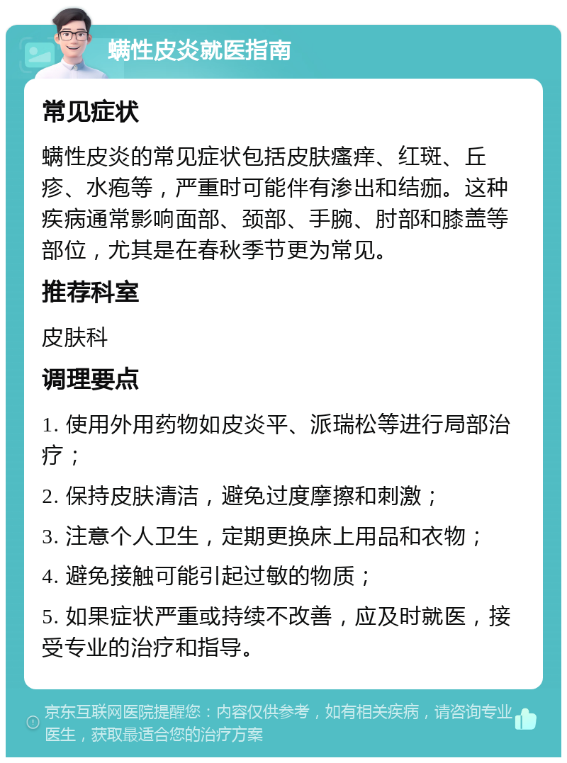 螨性皮炎就医指南 常见症状 螨性皮炎的常见症状包括皮肤瘙痒、红斑、丘疹、水疱等，严重时可能伴有渗出和结痂。这种疾病通常影响面部、颈部、手腕、肘部和膝盖等部位，尤其是在春秋季节更为常见。 推荐科室 皮肤科 调理要点 1. 使用外用药物如皮炎平、派瑞松等进行局部治疗； 2. 保持皮肤清洁，避免过度摩擦和刺激； 3. 注意个人卫生，定期更换床上用品和衣物； 4. 避免接触可能引起过敏的物质； 5. 如果症状严重或持续不改善，应及时就医，接受专业的治疗和指导。