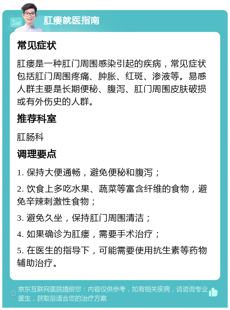 肛瘘就医指南 常见症状 肛瘘是一种肛门周围感染引起的疾病，常见症状包括肛门周围疼痛、肿胀、红斑、渗液等。易感人群主要是长期便秘、腹泻、肛门周围皮肤破损或有外伤史的人群。 推荐科室 肛肠科 调理要点 1. 保持大便通畅，避免便秘和腹泻； 2. 饮食上多吃水果、蔬菜等富含纤维的食物，避免辛辣刺激性食物； 3. 避免久坐，保持肛门周围清洁； 4. 如果确诊为肛瘘，需要手术治疗； 5. 在医生的指导下，可能需要使用抗生素等药物辅助治疗。