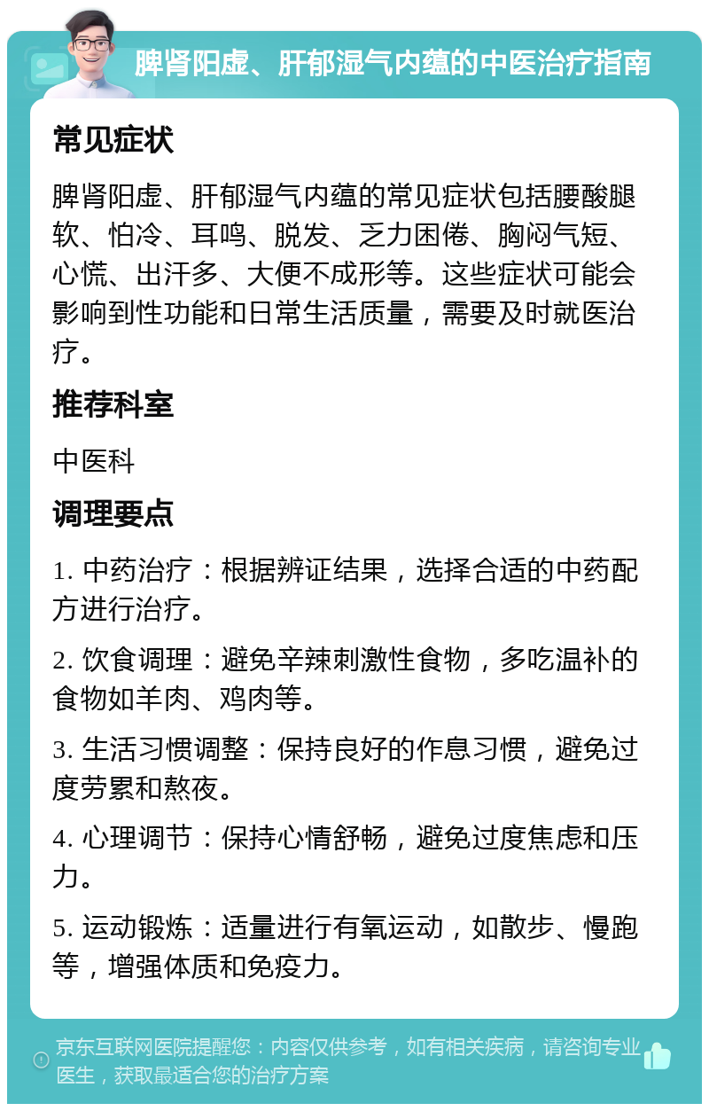 脾肾阳虚、肝郁湿气内蕴的中医治疗指南 常见症状 脾肾阳虚、肝郁湿气内蕴的常见症状包括腰酸腿软、怕冷、耳鸣、脱发、乏力困倦、胸闷气短、心慌、出汗多、大便不成形等。这些症状可能会影响到性功能和日常生活质量，需要及时就医治疗。 推荐科室 中医科 调理要点 1. 中药治疗：根据辨证结果，选择合适的中药配方进行治疗。 2. 饮食调理：避免辛辣刺激性食物，多吃温补的食物如羊肉、鸡肉等。 3. 生活习惯调整：保持良好的作息习惯，避免过度劳累和熬夜。 4. 心理调节：保持心情舒畅，避免过度焦虑和压力。 5. 运动锻炼：适量进行有氧运动，如散步、慢跑等，增强体质和免疫力。