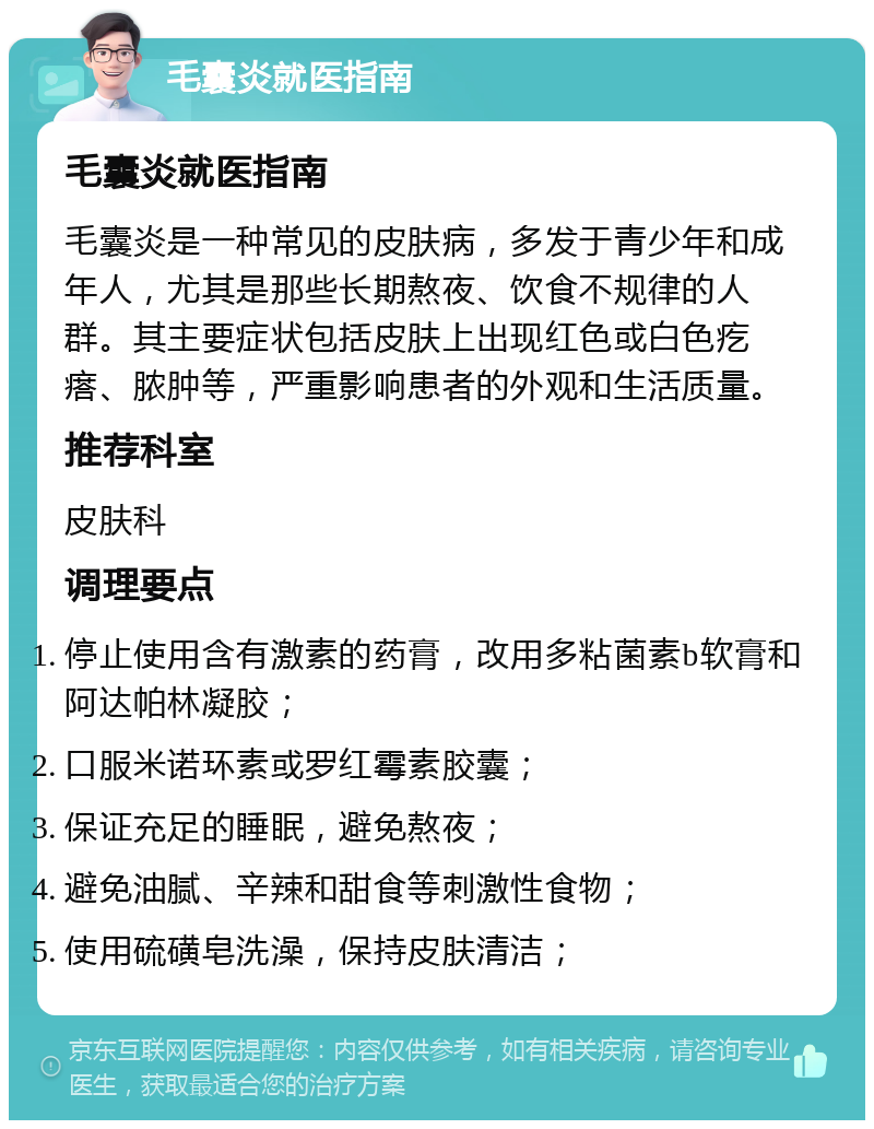 毛囊炎就医指南 毛囊炎就医指南 毛囊炎是一种常见的皮肤病，多发于青少年和成年人，尤其是那些长期熬夜、饮食不规律的人群。其主要症状包括皮肤上出现红色或白色疙瘩、脓肿等，严重影响患者的外观和生活质量。 推荐科室 皮肤科 调理要点 停止使用含有激素的药膏，改用多粘菌素b软膏和阿达帕林凝胶； 口服米诺环素或罗红霉素胶囊； 保证充足的睡眠，避免熬夜； 避免油腻、辛辣和甜食等刺激性食物； 使用硫磺皂洗澡，保持皮肤清洁；