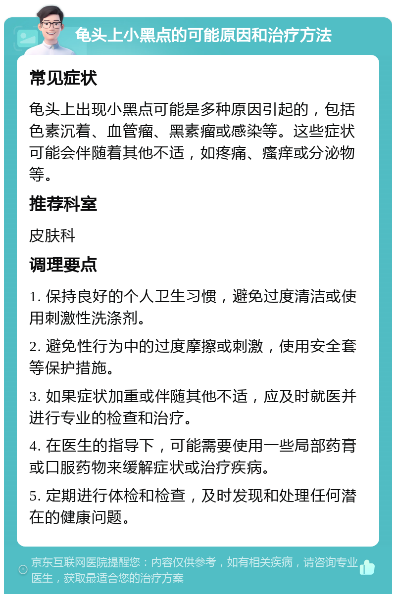 龟头上小黑点的可能原因和治疗方法 常见症状 龟头上出现小黑点可能是多种原因引起的，包括色素沉着、血管瘤、黑素瘤或感染等。这些症状可能会伴随着其他不适，如疼痛、瘙痒或分泌物等。 推荐科室 皮肤科 调理要点 1. 保持良好的个人卫生习惯，避免过度清洁或使用刺激性洗涤剂。 2. 避免性行为中的过度摩擦或刺激，使用安全套等保护措施。 3. 如果症状加重或伴随其他不适，应及时就医并进行专业的检查和治疗。 4. 在医生的指导下，可能需要使用一些局部药膏或口服药物来缓解症状或治疗疾病。 5. 定期进行体检和检查，及时发现和处理任何潜在的健康问题。