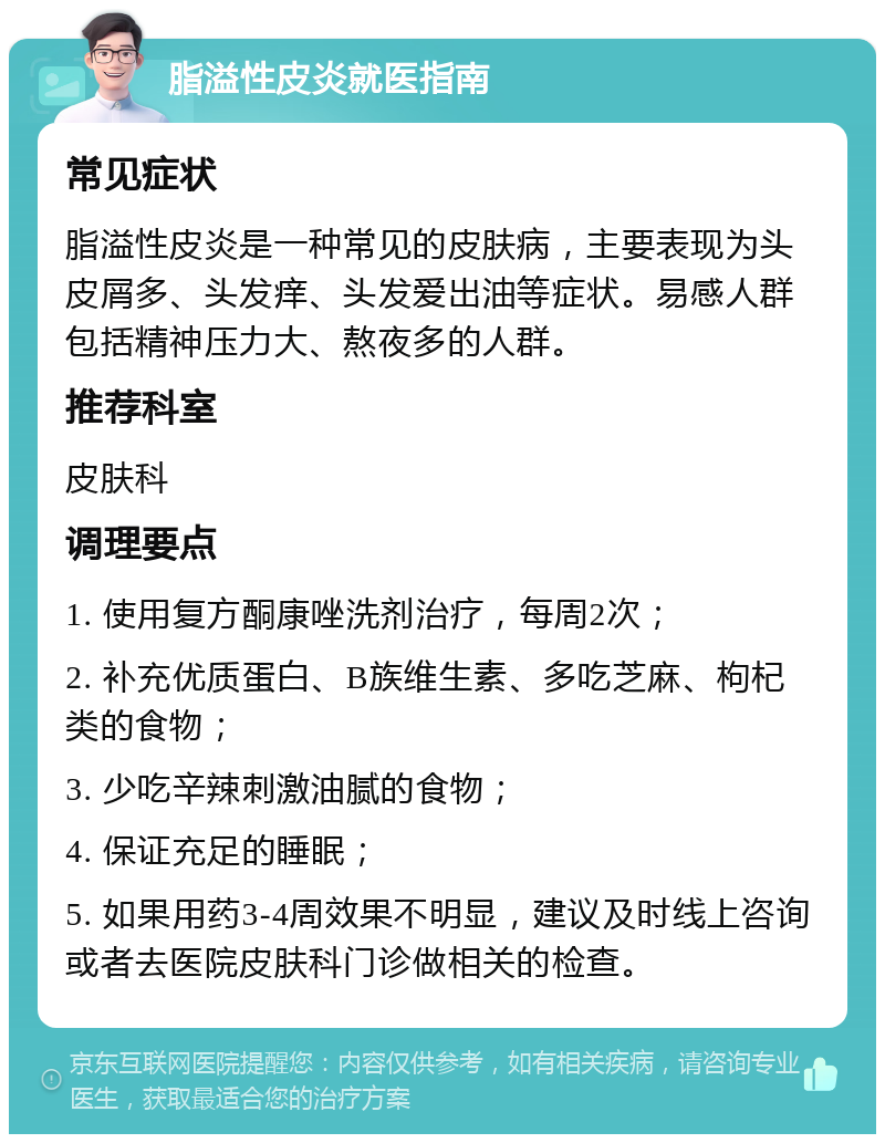 脂溢性皮炎就医指南 常见症状 脂溢性皮炎是一种常见的皮肤病，主要表现为头皮屑多、头发痒、头发爱出油等症状。易感人群包括精神压力大、熬夜多的人群。 推荐科室 皮肤科 调理要点 1. 使用复方酮康唑洗剂治疗，每周2次； 2. 补充优质蛋白、B族维生素、多吃芝麻、枸杞类的食物； 3. 少吃辛辣刺激油腻的食物； 4. 保证充足的睡眠； 5. 如果用药3-4周效果不明显，建议及时线上咨询或者去医院皮肤科门诊做相关的检查。