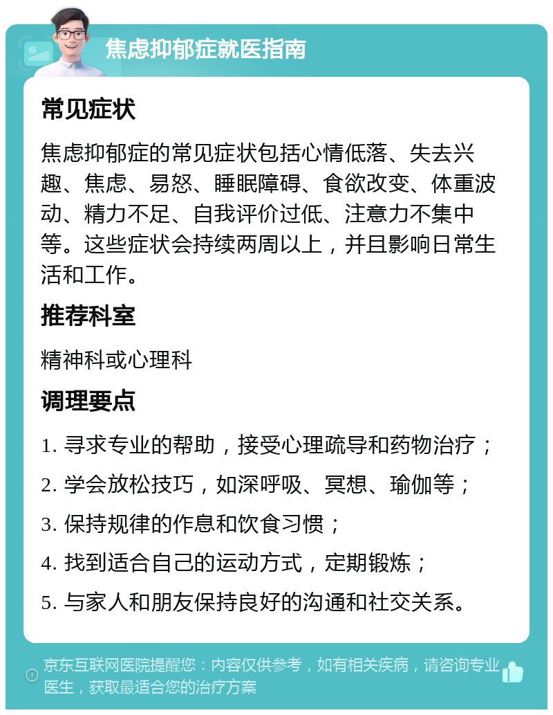 焦虑抑郁症就医指南 常见症状 焦虑抑郁症的常见症状包括心情低落、失去兴趣、焦虑、易怒、睡眠障碍、食欲改变、体重波动、精力不足、自我评价过低、注意力不集中等。这些症状会持续两周以上，并且影响日常生活和工作。 推荐科室 精神科或心理科 调理要点 1. 寻求专业的帮助，接受心理疏导和药物治疗； 2. 学会放松技巧，如深呼吸、冥想、瑜伽等； 3. 保持规律的作息和饮食习惯； 4. 找到适合自己的运动方式，定期锻炼； 5. 与家人和朋友保持良好的沟通和社交关系。