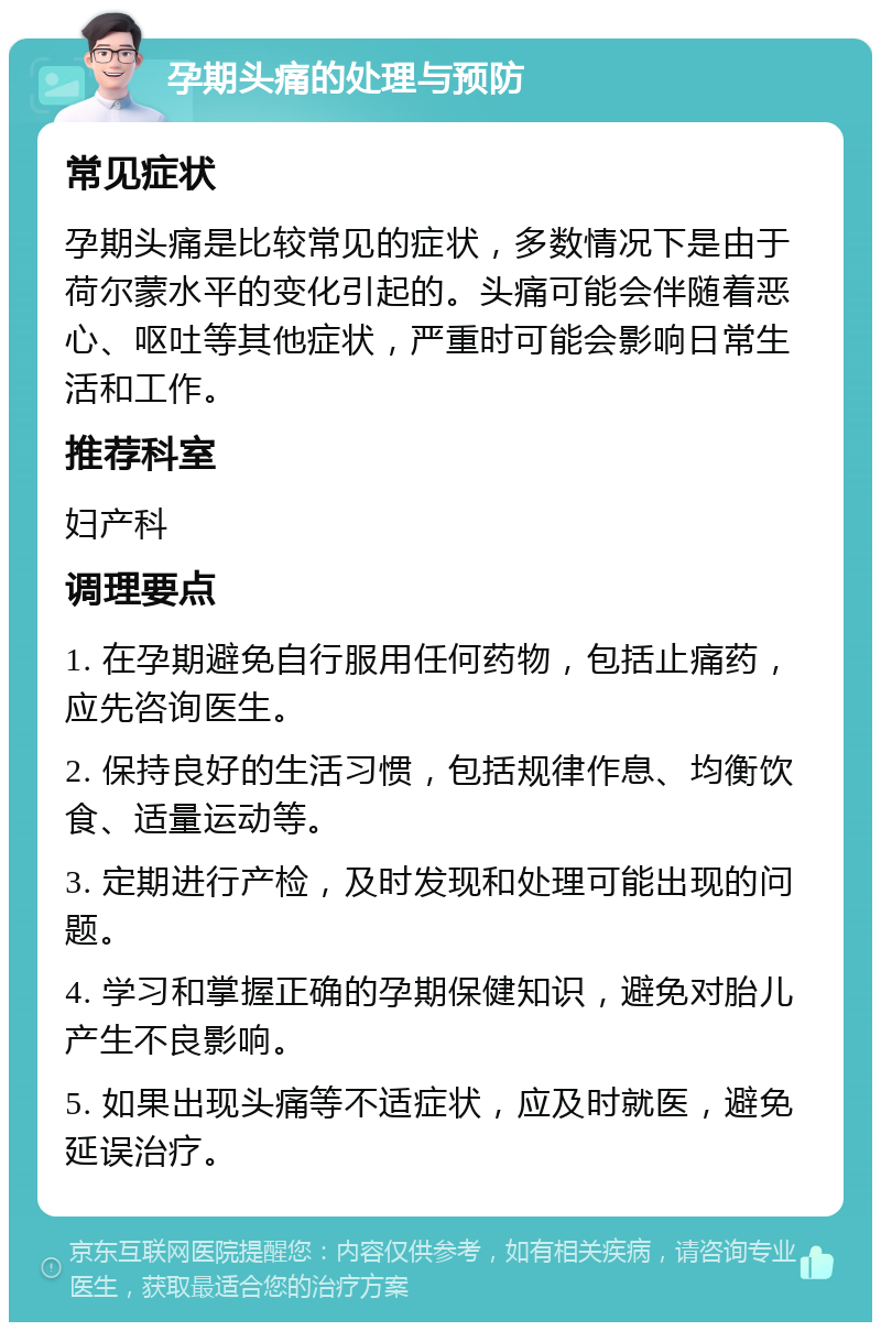 孕期头痛的处理与预防 常见症状 孕期头痛是比较常见的症状，多数情况下是由于荷尔蒙水平的变化引起的。头痛可能会伴随着恶心、呕吐等其他症状，严重时可能会影响日常生活和工作。 推荐科室 妇产科 调理要点 1. 在孕期避免自行服用任何药物，包括止痛药，应先咨询医生。 2. 保持良好的生活习惯，包括规律作息、均衡饮食、适量运动等。 3. 定期进行产检，及时发现和处理可能出现的问题。 4. 学习和掌握正确的孕期保健知识，避免对胎儿产生不良影响。 5. 如果出现头痛等不适症状，应及时就医，避免延误治疗。