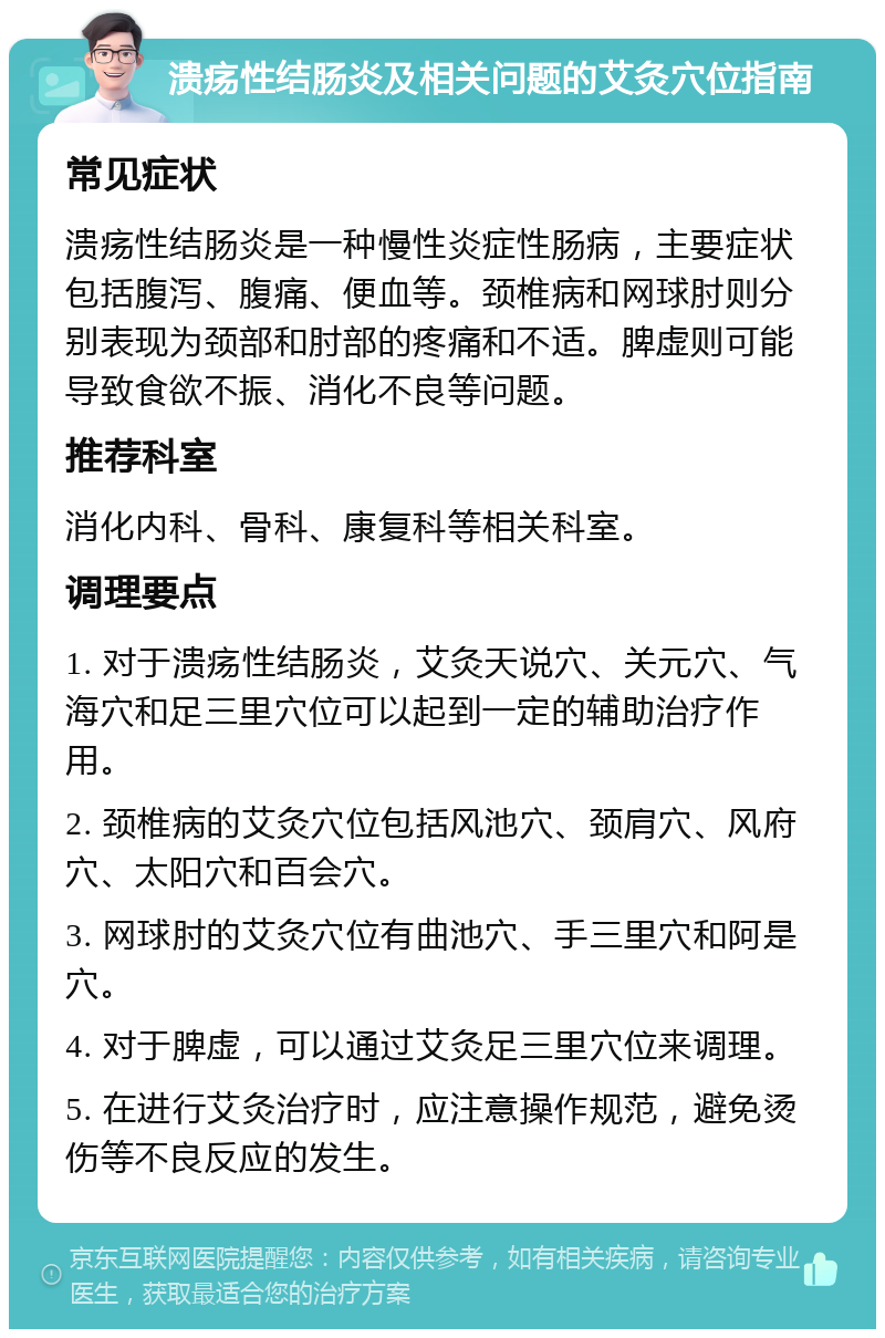 溃疡性结肠炎及相关问题的艾灸穴位指南 常见症状 溃疡性结肠炎是一种慢性炎症性肠病，主要症状包括腹泻、腹痛、便血等。颈椎病和网球肘则分别表现为颈部和肘部的疼痛和不适。脾虚则可能导致食欲不振、消化不良等问题。 推荐科室 消化内科、骨科、康复科等相关科室。 调理要点 1. 对于溃疡性结肠炎，艾灸天说穴、关元穴、气海穴和足三里穴位可以起到一定的辅助治疗作用。 2. 颈椎病的艾灸穴位包括风池穴、颈肩穴、风府穴、太阳穴和百会穴。 3. 网球肘的艾灸穴位有曲池穴、手三里穴和阿是穴。 4. 对于脾虚，可以通过艾灸足三里穴位来调理。 5. 在进行艾灸治疗时，应注意操作规范，避免烫伤等不良反应的发生。