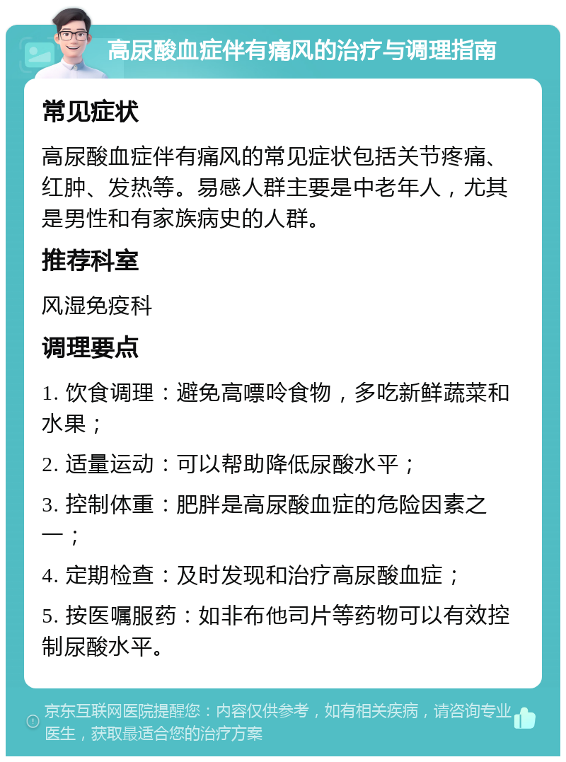 高尿酸血症伴有痛风的治疗与调理指南 常见症状 高尿酸血症伴有痛风的常见症状包括关节疼痛、红肿、发热等。易感人群主要是中老年人，尤其是男性和有家族病史的人群。 推荐科室 风湿免疫科 调理要点 1. 饮食调理：避免高嘌呤食物，多吃新鲜蔬菜和水果； 2. 适量运动：可以帮助降低尿酸水平； 3. 控制体重：肥胖是高尿酸血症的危险因素之一； 4. 定期检查：及时发现和治疗高尿酸血症； 5. 按医嘱服药：如非布他司片等药物可以有效控制尿酸水平。