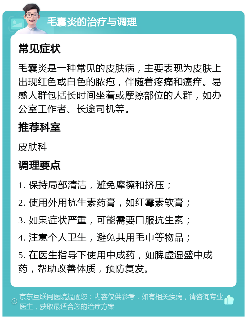 毛囊炎的治疗与调理 常见症状 毛囊炎是一种常见的皮肤病，主要表现为皮肤上出现红色或白色的脓疱，伴随着疼痛和瘙痒。易感人群包括长时间坐着或摩擦部位的人群，如办公室工作者、长途司机等。 推荐科室 皮肤科 调理要点 1. 保持局部清洁，避免摩擦和挤压； 2. 使用外用抗生素药膏，如红霉素软膏； 3. 如果症状严重，可能需要口服抗生素； 4. 注意个人卫生，避免共用毛巾等物品； 5. 在医生指导下使用中成药，如脾虚湿盛中成药，帮助改善体质，预防复发。