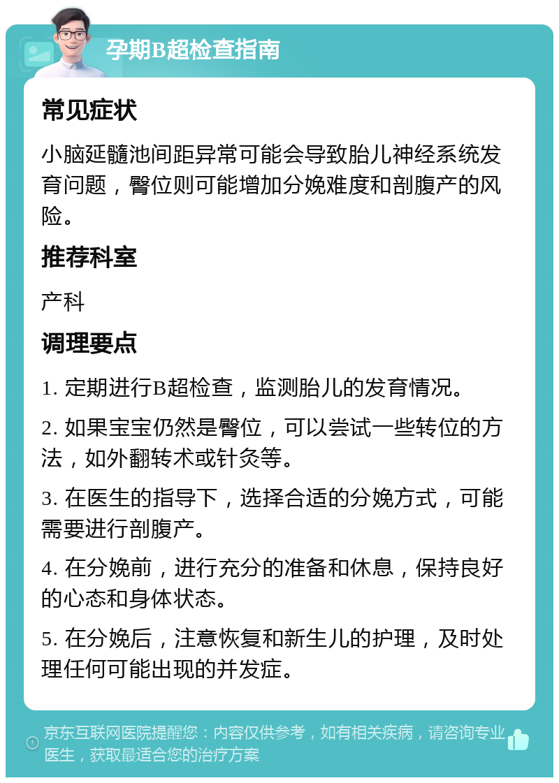 孕期B超检查指南 常见症状 小脑延髓池间距异常可能会导致胎儿神经系统发育问题，臀位则可能增加分娩难度和剖腹产的风险。 推荐科室 产科 调理要点 1. 定期进行B超检查，监测胎儿的发育情况。 2. 如果宝宝仍然是臀位，可以尝试一些转位的方法，如外翻转术或针灸等。 3. 在医生的指导下，选择合适的分娩方式，可能需要进行剖腹产。 4. 在分娩前，进行充分的准备和休息，保持良好的心态和身体状态。 5. 在分娩后，注意恢复和新生儿的护理，及时处理任何可能出现的并发症。