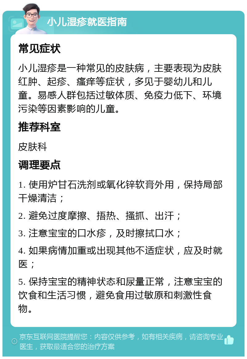 小儿湿疹就医指南 常见症状 小儿湿疹是一种常见的皮肤病，主要表现为皮肤红肿、起疹、瘙痒等症状，多见于婴幼儿和儿童。易感人群包括过敏体质、免疫力低下、环境污染等因素影响的儿童。 推荐科室 皮肤科 调理要点 1. 使用炉甘石洗剂或氧化锌软膏外用，保持局部干燥清洁； 2. 避免过度摩擦、捂热、搔抓、出汗； 3. 注意宝宝的口水疹，及时擦拭口水； 4. 如果病情加重或出现其他不适症状，应及时就医； 5. 保持宝宝的精神状态和尿量正常，注意宝宝的饮食和生活习惯，避免食用过敏原和刺激性食物。