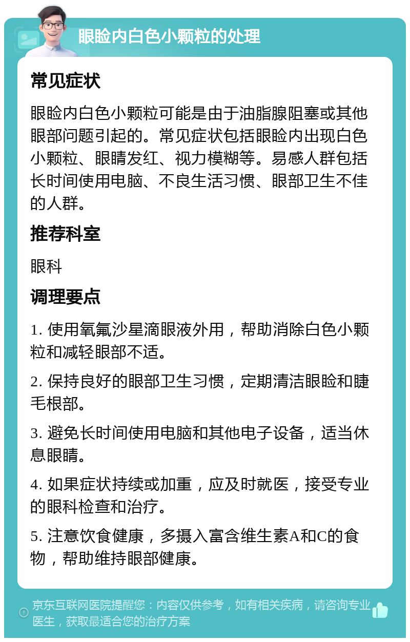 眼睑内白色小颗粒的处理 常见症状 眼睑内白色小颗粒可能是由于油脂腺阻塞或其他眼部问题引起的。常见症状包括眼睑内出现白色小颗粒、眼睛发红、视力模糊等。易感人群包括长时间使用电脑、不良生活习惯、眼部卫生不佳的人群。 推荐科室 眼科 调理要点 1. 使用氧氟沙星滴眼液外用，帮助消除白色小颗粒和减轻眼部不适。 2. 保持良好的眼部卫生习惯，定期清洁眼睑和睫毛根部。 3. 避免长时间使用电脑和其他电子设备，适当休息眼睛。 4. 如果症状持续或加重，应及时就医，接受专业的眼科检查和治疗。 5. 注意饮食健康，多摄入富含维生素A和C的食物，帮助维持眼部健康。