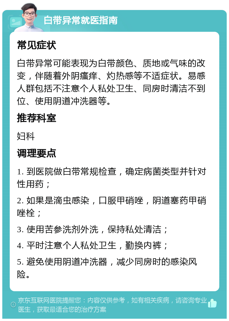 白带异常就医指南 常见症状 白带异常可能表现为白带颜色、质地或气味的改变，伴随着外阴瘙痒、灼热感等不适症状。易感人群包括不注意个人私处卫生、同房时清洁不到位、使用阴道冲洗器等。 推荐科室 妇科 调理要点 1. 到医院做白带常规检查，确定病菌类型并针对性用药； 2. 如果是滴虫感染，口服甲硝唑，阴道塞药甲硝唑栓； 3. 使用苦参洗剂外洗，保持私处清洁； 4. 平时注意个人私处卫生，勤换内裤； 5. 避免使用阴道冲洗器，减少同房时的感染风险。