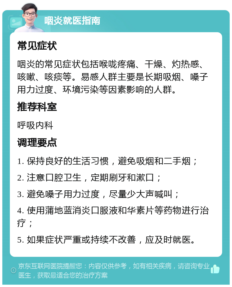 咽炎就医指南 常见症状 咽炎的常见症状包括喉咙疼痛、干燥、灼热感、咳嗽、咳痰等。易感人群主要是长期吸烟、嗓子用力过度、环境污染等因素影响的人群。 推荐科室 呼吸内科 调理要点 1. 保持良好的生活习惯，避免吸烟和二手烟； 2. 注意口腔卫生，定期刷牙和漱口； 3. 避免嗓子用力过度，尽量少大声喊叫； 4. 使用蒲地蓝消炎口服液和华素片等药物进行治疗； 5. 如果症状严重或持续不改善，应及时就医。