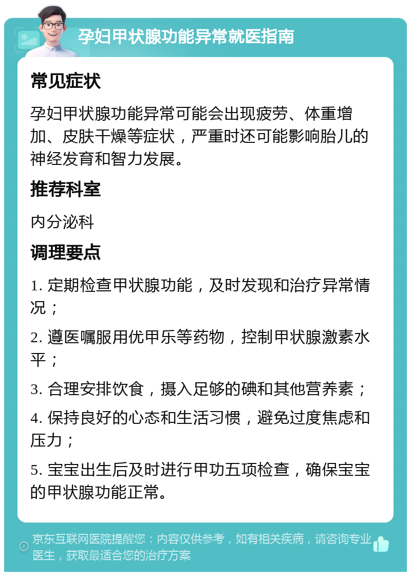 孕妇甲状腺功能异常就医指南 常见症状 孕妇甲状腺功能异常可能会出现疲劳、体重增加、皮肤干燥等症状，严重时还可能影响胎儿的神经发育和智力发展。 推荐科室 内分泌科 调理要点 1. 定期检查甲状腺功能，及时发现和治疗异常情况； 2. 遵医嘱服用优甲乐等药物，控制甲状腺激素水平； 3. 合理安排饮食，摄入足够的碘和其他营养素； 4. 保持良好的心态和生活习惯，避免过度焦虑和压力； 5. 宝宝出生后及时进行甲功五项检查，确保宝宝的甲状腺功能正常。