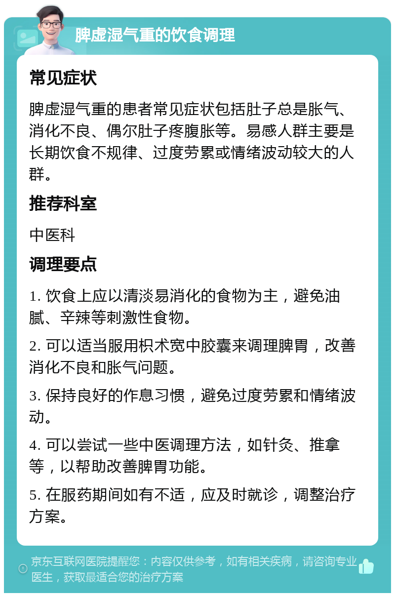 脾虚湿气重的饮食调理 常见症状 脾虚湿气重的患者常见症状包括肚子总是胀气、消化不良、偶尔肚子疼腹胀等。易感人群主要是长期饮食不规律、过度劳累或情绪波动较大的人群。 推荐科室 中医科 调理要点 1. 饮食上应以清淡易消化的食物为主，避免油腻、辛辣等刺激性食物。 2. 可以适当服用枳术宽中胶囊来调理脾胃，改善消化不良和胀气问题。 3. 保持良好的作息习惯，避免过度劳累和情绪波动。 4. 可以尝试一些中医调理方法，如针灸、推拿等，以帮助改善脾胃功能。 5. 在服药期间如有不适，应及时就诊，调整治疗方案。