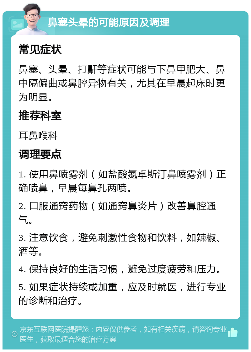 鼻塞头晕的可能原因及调理 常见症状 鼻塞、头晕、打鼾等症状可能与下鼻甲肥大、鼻中隔偏曲或鼻腔异物有关，尤其在早晨起床时更为明显。 推荐科室 耳鼻喉科 调理要点 1. 使用鼻喷雾剂（如盐酸氮卓斯汀鼻喷雾剂）正确喷鼻，早晨每鼻孔两喷。 2. 口服通窍药物（如通窍鼻炎片）改善鼻腔通气。 3. 注意饮食，避免刺激性食物和饮料，如辣椒、酒等。 4. 保持良好的生活习惯，避免过度疲劳和压力。 5. 如果症状持续或加重，应及时就医，进行专业的诊断和治疗。