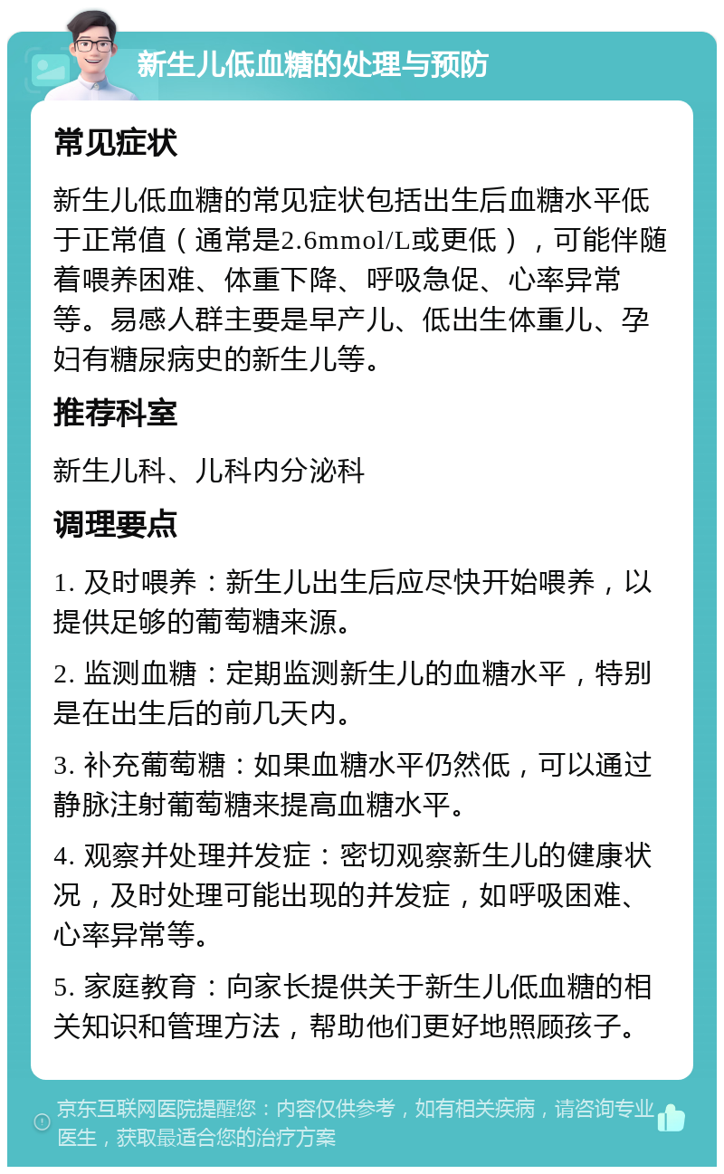 新生儿低血糖的处理与预防 常见症状 新生儿低血糖的常见症状包括出生后血糖水平低于正常值（通常是2.6mmol/L或更低），可能伴随着喂养困难、体重下降、呼吸急促、心率异常等。易感人群主要是早产儿、低出生体重儿、孕妇有糖尿病史的新生儿等。 推荐科室 新生儿科、儿科内分泌科 调理要点 1. 及时喂养：新生儿出生后应尽快开始喂养，以提供足够的葡萄糖来源。 2. 监测血糖：定期监测新生儿的血糖水平，特别是在出生后的前几天内。 3. 补充葡萄糖：如果血糖水平仍然低，可以通过静脉注射葡萄糖来提高血糖水平。 4. 观察并处理并发症：密切观察新生儿的健康状况，及时处理可能出现的并发症，如呼吸困难、心率异常等。 5. 家庭教育：向家长提供关于新生儿低血糖的相关知识和管理方法，帮助他们更好地照顾孩子。