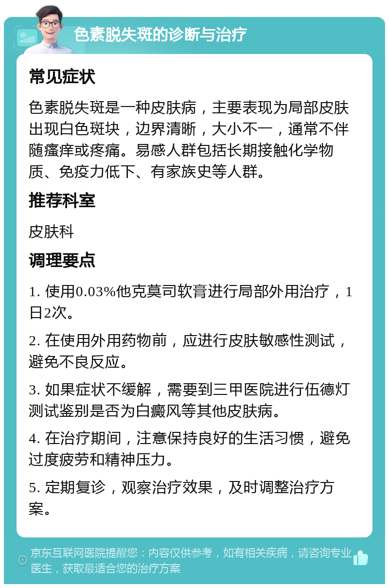 色素脱失斑的诊断与治疗 常见症状 色素脱失斑是一种皮肤病，主要表现为局部皮肤出现白色斑块，边界清晰，大小不一，通常不伴随瘙痒或疼痛。易感人群包括长期接触化学物质、免疫力低下、有家族史等人群。 推荐科室 皮肤科 调理要点 1. 使用0.03%他克莫司软膏进行局部外用治疗，1日2次。 2. 在使用外用药物前，应进行皮肤敏感性测试，避免不良反应。 3. 如果症状不缓解，需要到三甲医院进行伍德灯测试鉴别是否为白癜风等其他皮肤病。 4. 在治疗期间，注意保持良好的生活习惯，避免过度疲劳和精神压力。 5. 定期复诊，观察治疗效果，及时调整治疗方案。