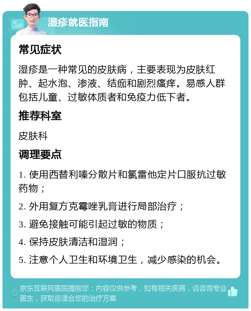 湿疹就医指南 常见症状 湿疹是一种常见的皮肤病，主要表现为皮肤红肿、起水泡、渗液、结痂和剧烈瘙痒。易感人群包括儿童、过敏体质者和免疫力低下者。 推荐科室 皮肤科 调理要点 1. 使用西替利嗪分散片和氯雷他定片口服抗过敏药物； 2. 外用复方克霉唑乳膏进行局部治疗； 3. 避免接触可能引起过敏的物质； 4. 保持皮肤清洁和湿润； 5. 注意个人卫生和环境卫生，减少感染的机会。