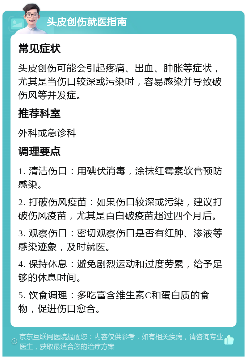 头皮创伤就医指南 常见症状 头皮创伤可能会引起疼痛、出血、肿胀等症状，尤其是当伤口较深或污染时，容易感染并导致破伤风等并发症。 推荐科室 外科或急诊科 调理要点 1. 清洁伤口：用碘伏消毒，涂抹红霉素软膏预防感染。 2. 打破伤风疫苗：如果伤口较深或污染，建议打破伤风疫苗，尤其是百白破疫苗超过四个月后。 3. 观察伤口：密切观察伤口是否有红肿、渗液等感染迹象，及时就医。 4. 保持休息：避免剧烈运动和过度劳累，给予足够的休息时间。 5. 饮食调理：多吃富含维生素C和蛋白质的食物，促进伤口愈合。