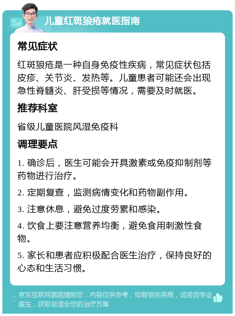 儿童红斑狼疮就医指南 常见症状 红斑狼疮是一种自身免疫性疾病，常见症状包括皮疹、关节炎、发热等。儿童患者可能还会出现急性脊髓炎、肝受损等情况，需要及时就医。 推荐科室 省级儿童医院风湿免疫科 调理要点 1. 确诊后，医生可能会开具激素或免疫抑制剂等药物进行治疗。 2. 定期复查，监测病情变化和药物副作用。 3. 注意休息，避免过度劳累和感染。 4. 饮食上要注意营养均衡，避免食用刺激性食物。 5. 家长和患者应积极配合医生治疗，保持良好的心态和生活习惯。