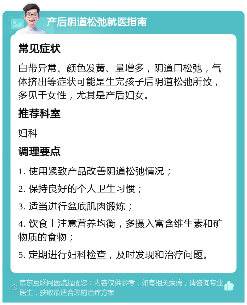 产后阴道松弛就医指南 常见症状 白带异常、颜色发黄、量增多，阴道口松弛，气体挤出等症状可能是生完孩子后阴道松弛所致，多见于女性，尤其是产后妇女。 推荐科室 妇科 调理要点 1. 使用紧致产品改善阴道松弛情况； 2. 保持良好的个人卫生习惯； 3. 适当进行盆底肌肉锻炼； 4. 饮食上注意营养均衡，多摄入富含维生素和矿物质的食物； 5. 定期进行妇科检查，及时发现和治疗问题。