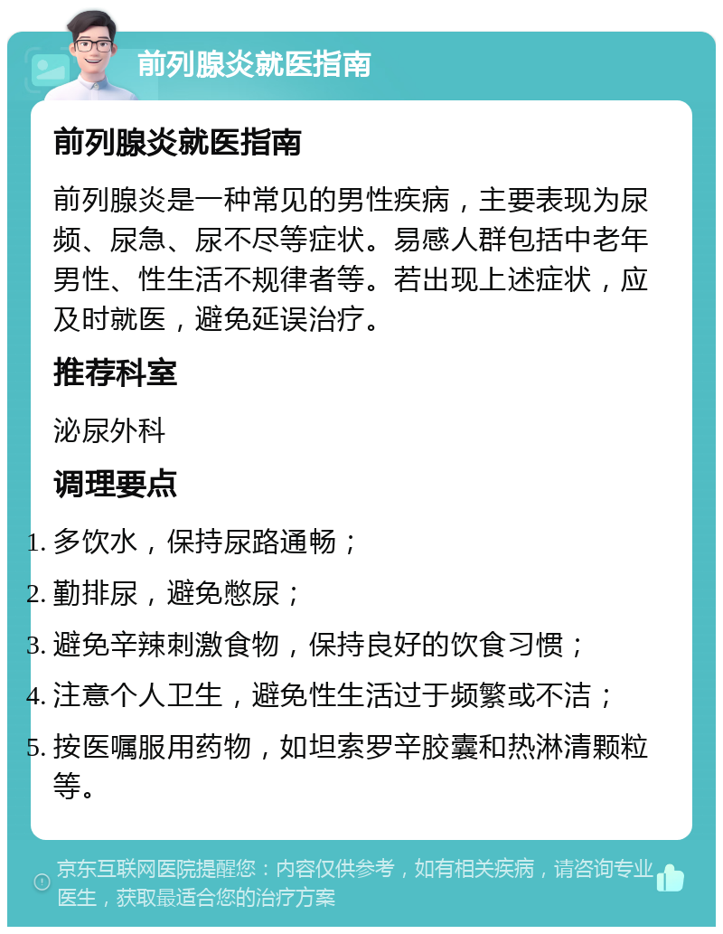 前列腺炎就医指南 前列腺炎就医指南 前列腺炎是一种常见的男性疾病，主要表现为尿频、尿急、尿不尽等症状。易感人群包括中老年男性、性生活不规律者等。若出现上述症状，应及时就医，避免延误治疗。 推荐科室 泌尿外科 调理要点 多饮水，保持尿路通畅； 勤排尿，避免憋尿； 避免辛辣刺激食物，保持良好的饮食习惯； 注意个人卫生，避免性生活过于频繁或不洁； 按医嘱服用药物，如坦索罗辛胶囊和热淋清颗粒等。