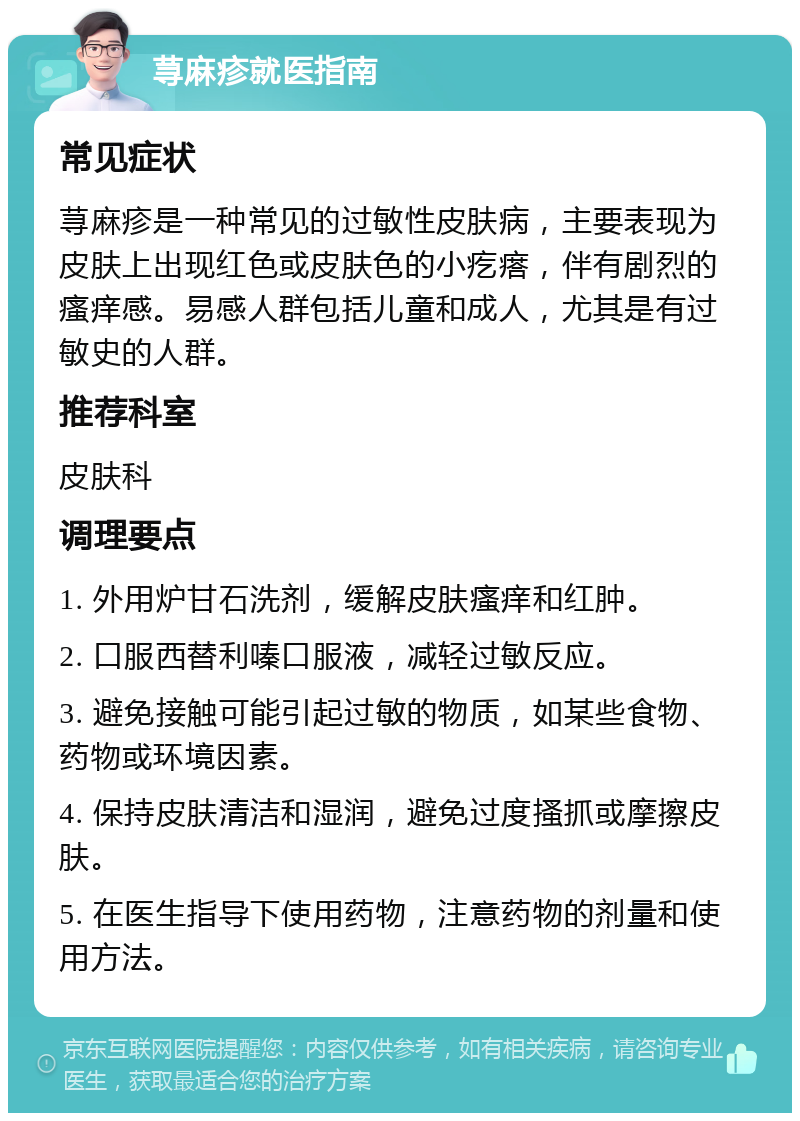 荨麻疹就医指南 常见症状 荨麻疹是一种常见的过敏性皮肤病，主要表现为皮肤上出现红色或皮肤色的小疙瘩，伴有剧烈的瘙痒感。易感人群包括儿童和成人，尤其是有过敏史的人群。 推荐科室 皮肤科 调理要点 1. 外用炉甘石洗剂，缓解皮肤瘙痒和红肿。 2. 口服西替利嗪口服液，减轻过敏反应。 3. 避免接触可能引起过敏的物质，如某些食物、药物或环境因素。 4. 保持皮肤清洁和湿润，避免过度搔抓或摩擦皮肤。 5. 在医生指导下使用药物，注意药物的剂量和使用方法。