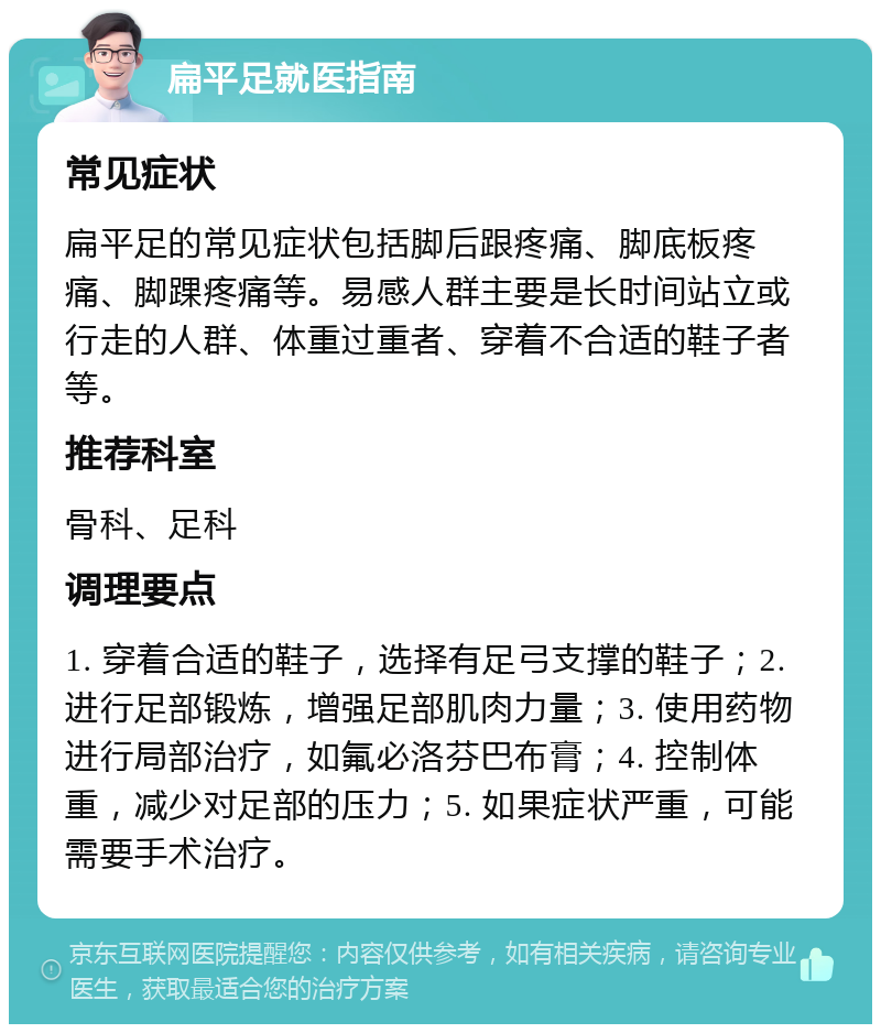 扁平足就医指南 常见症状 扁平足的常见症状包括脚后跟疼痛、脚底板疼痛、脚踝疼痛等。易感人群主要是长时间站立或行走的人群、体重过重者、穿着不合适的鞋子者等。 推荐科室 骨科、足科 调理要点 1. 穿着合适的鞋子，选择有足弓支撑的鞋子；2. 进行足部锻炼，增强足部肌肉力量；3. 使用药物进行局部治疗，如氟必洛芬巴布膏；4. 控制体重，减少对足部的压力；5. 如果症状严重，可能需要手术治疗。