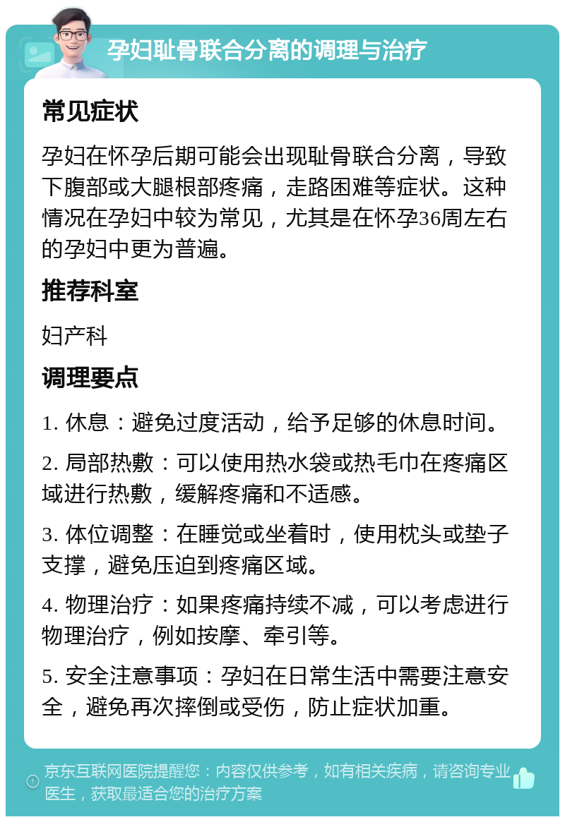 孕妇耻骨联合分离的调理与治疗 常见症状 孕妇在怀孕后期可能会出现耻骨联合分离，导致下腹部或大腿根部疼痛，走路困难等症状。这种情况在孕妇中较为常见，尤其是在怀孕36周左右的孕妇中更为普遍。 推荐科室 妇产科 调理要点 1. 休息：避免过度活动，给予足够的休息时间。 2. 局部热敷：可以使用热水袋或热毛巾在疼痛区域进行热敷，缓解疼痛和不适感。 3. 体位调整：在睡觉或坐着时，使用枕头或垫子支撑，避免压迫到疼痛区域。 4. 物理治疗：如果疼痛持续不减，可以考虑进行物理治疗，例如按摩、牵引等。 5. 安全注意事项：孕妇在日常生活中需要注意安全，避免再次摔倒或受伤，防止症状加重。