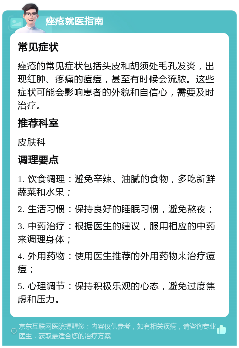 痤疮就医指南 常见症状 痤疮的常见症状包括头皮和胡须处毛孔发炎，出现红肿、疼痛的痘痘，甚至有时候会流脓。这些症状可能会影响患者的外貌和自信心，需要及时治疗。 推荐科室 皮肤科 调理要点 1. 饮食调理：避免辛辣、油腻的食物，多吃新鲜蔬菜和水果； 2. 生活习惯：保持良好的睡眠习惯，避免熬夜； 3. 中药治疗：根据医生的建议，服用相应的中药来调理身体； 4. 外用药物：使用医生推荐的外用药物来治疗痘痘； 5. 心理调节：保持积极乐观的心态，避免过度焦虑和压力。