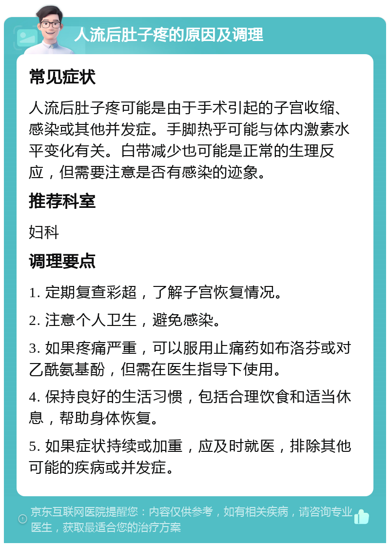 人流后肚子疼的原因及调理 常见症状 人流后肚子疼可能是由于手术引起的子宫收缩、感染或其他并发症。手脚热乎可能与体内激素水平变化有关。白带减少也可能是正常的生理反应，但需要注意是否有感染的迹象。 推荐科室 妇科 调理要点 1. 定期复查彩超，了解子宫恢复情况。 2. 注意个人卫生，避免感染。 3. 如果疼痛严重，可以服用止痛药如布洛芬或对乙酰氨基酚，但需在医生指导下使用。 4. 保持良好的生活习惯，包括合理饮食和适当休息，帮助身体恢复。 5. 如果症状持续或加重，应及时就医，排除其他可能的疾病或并发症。