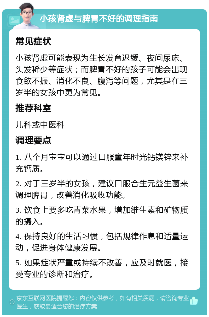 小孩肾虚与脾胃不好的调理指南 常见症状 小孩肾虚可能表现为生长发育迟缓、夜间尿床、头发稀少等症状；而脾胃不好的孩子可能会出现食欲不振、消化不良、腹泻等问题，尤其是在三岁半的女孩中更为常见。 推荐科室 儿科或中医科 调理要点 1. 八个月宝宝可以通过口服童年时光钙镁锌来补充钙质。 2. 对于三岁半的女孩，建议口服合生元益生菌来调理脾胃，改善消化吸收功能。 3. 饮食上要多吃青菜水果，增加维生素和矿物质的摄入。 4. 保持良好的生活习惯，包括规律作息和适量运动，促进身体健康发展。 5. 如果症状严重或持续不改善，应及时就医，接受专业的诊断和治疗。