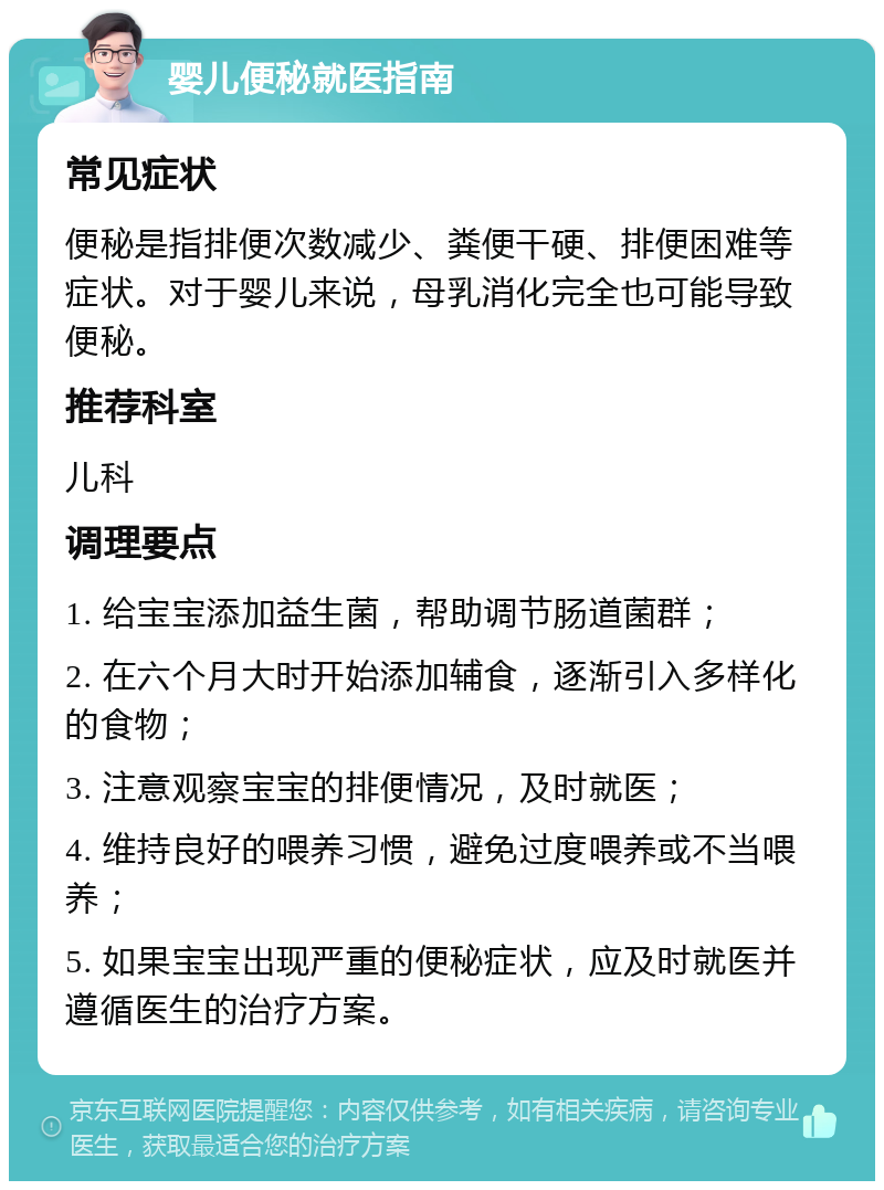 婴儿便秘就医指南 常见症状 便秘是指排便次数减少、粪便干硬、排便困难等症状。对于婴儿来说，母乳消化完全也可能导致便秘。 推荐科室 儿科 调理要点 1. 给宝宝添加益生菌，帮助调节肠道菌群； 2. 在六个月大时开始添加辅食，逐渐引入多样化的食物； 3. 注意观察宝宝的排便情况，及时就医； 4. 维持良好的喂养习惯，避免过度喂养或不当喂养； 5. 如果宝宝出现严重的便秘症状，应及时就医并遵循医生的治疗方案。