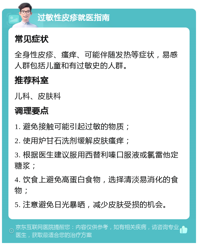 过敏性皮疹就医指南 常见症状 全身性皮疹、瘙痒、可能伴随发热等症状，易感人群包括儿童和有过敏史的人群。 推荐科室 儿科、皮肤科 调理要点 1. 避免接触可能引起过敏的物质； 2. 使用炉甘石洗剂缓解皮肤瘙痒； 3. 根据医生建议服用西替利嗪口服液或氯雷他定糖浆； 4. 饮食上避免高蛋白食物，选择清淡易消化的食物； 5. 注意避免日光暴晒，减少皮肤受损的机会。