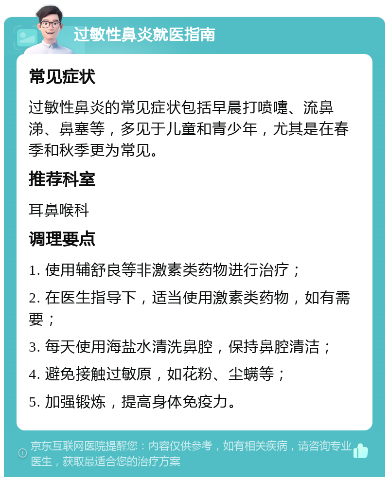 过敏性鼻炎就医指南 常见症状 过敏性鼻炎的常见症状包括早晨打喷嚏、流鼻涕、鼻塞等，多见于儿童和青少年，尤其是在春季和秋季更为常见。 推荐科室 耳鼻喉科 调理要点 1. 使用辅舒良等非激素类药物进行治疗； 2. 在医生指导下，适当使用激素类药物，如有需要； 3. 每天使用海盐水清洗鼻腔，保持鼻腔清洁； 4. 避免接触过敏原，如花粉、尘螨等； 5. 加强锻炼，提高身体免疫力。