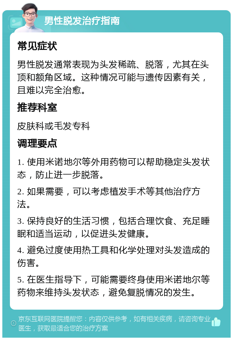 男性脱发治疗指南 常见症状 男性脱发通常表现为头发稀疏、脱落，尤其在头顶和额角区域。这种情况可能与遗传因素有关，且难以完全治愈。 推荐科室 皮肤科或毛发专科 调理要点 1. 使用米诺地尔等外用药物可以帮助稳定头发状态，防止进一步脱落。 2. 如果需要，可以考虑植发手术等其他治疗方法。 3. 保持良好的生活习惯，包括合理饮食、充足睡眠和适当运动，以促进头发健康。 4. 避免过度使用热工具和化学处理对头发造成的伤害。 5. 在医生指导下，可能需要终身使用米诺地尔等药物来维持头发状态，避免复脱情况的发生。