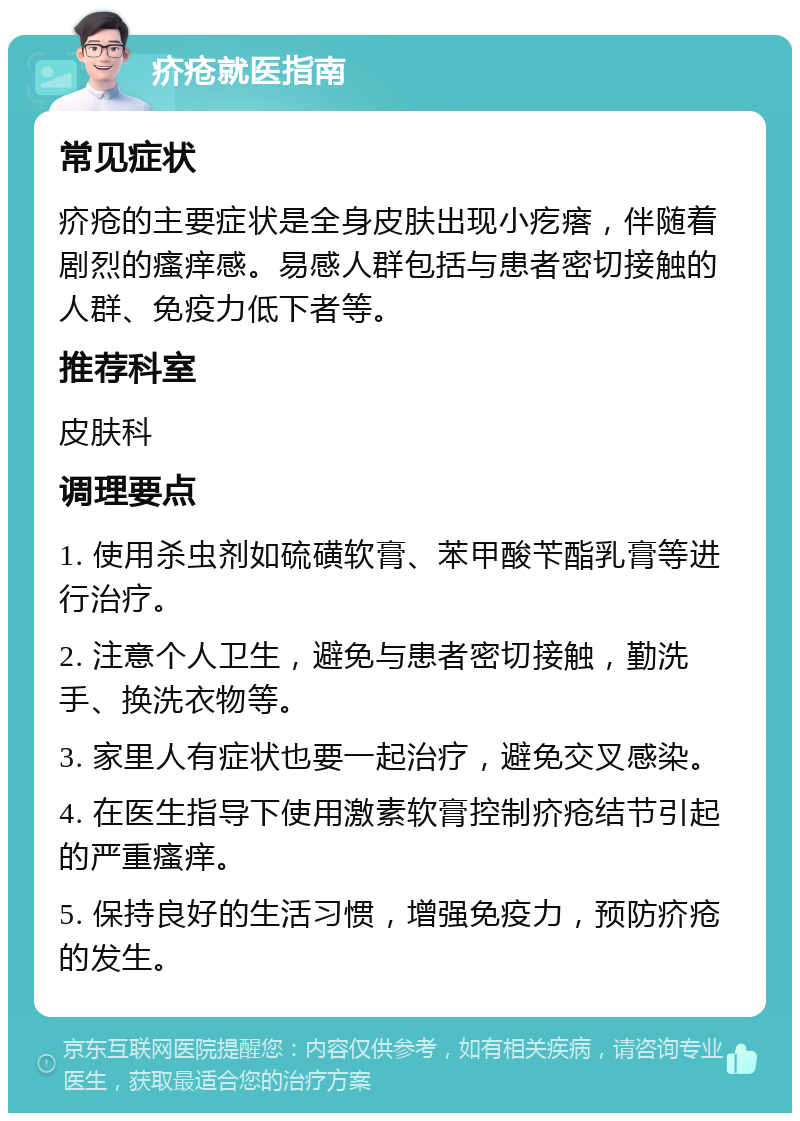 疥疮就医指南 常见症状 疥疮的主要症状是全身皮肤出现小疙瘩，伴随着剧烈的瘙痒感。易感人群包括与患者密切接触的人群、免疫力低下者等。 推荐科室 皮肤科 调理要点 1. 使用杀虫剂如硫磺软膏、苯甲酸苄酯乳膏等进行治疗。 2. 注意个人卫生，避免与患者密切接触，勤洗手、换洗衣物等。 3. 家里人有症状也要一起治疗，避免交叉感染。 4. 在医生指导下使用激素软膏控制疥疮结节引起的严重瘙痒。 5. 保持良好的生活习惯，增强免疫力，预防疥疮的发生。