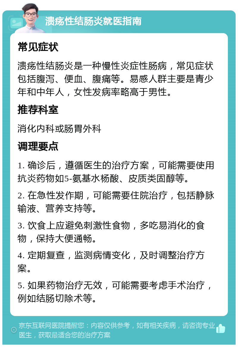 溃疡性结肠炎就医指南 常见症状 溃疡性结肠炎是一种慢性炎症性肠病，常见症状包括腹泻、便血、腹痛等。易感人群主要是青少年和中年人，女性发病率略高于男性。 推荐科室 消化内科或肠胃外科 调理要点 1. 确诊后，遵循医生的治疗方案，可能需要使用抗炎药物如5-氨基水杨酸、皮质类固醇等。 2. 在急性发作期，可能需要住院治疗，包括静脉输液、营养支持等。 3. 饮食上应避免刺激性食物，多吃易消化的食物，保持大便通畅。 4. 定期复查，监测病情变化，及时调整治疗方案。 5. 如果药物治疗无效，可能需要考虑手术治疗，例如结肠切除术等。