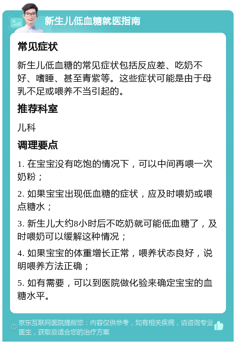 新生儿低血糖就医指南 常见症状 新生儿低血糖的常见症状包括反应差、吃奶不好、嗜睡、甚至青紫等。这些症状可能是由于母乳不足或喂养不当引起的。 推荐科室 儿科 调理要点 1. 在宝宝没有吃饱的情况下，可以中间再喂一次奶粉； 2. 如果宝宝出现低血糖的症状，应及时喂奶或喂点糖水； 3. 新生儿大约8小时后不吃奶就可能低血糖了，及时喂奶可以缓解这种情况； 4. 如果宝宝的体重增长正常，喂养状态良好，说明喂养方法正确； 5. 如有需要，可以到医院做化验来确定宝宝的血糖水平。