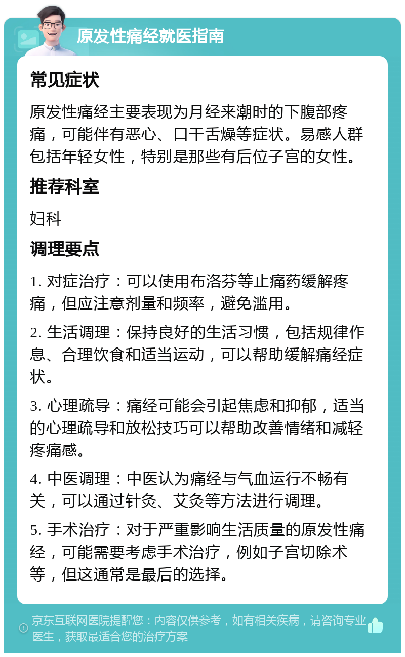 原发性痛经就医指南 常见症状 原发性痛经主要表现为月经来潮时的下腹部疼痛，可能伴有恶心、口干舌燥等症状。易感人群包括年轻女性，特别是那些有后位子宫的女性。 推荐科室 妇科 调理要点 1. 对症治疗：可以使用布洛芬等止痛药缓解疼痛，但应注意剂量和频率，避免滥用。 2. 生活调理：保持良好的生活习惯，包括规律作息、合理饮食和适当运动，可以帮助缓解痛经症状。 3. 心理疏导：痛经可能会引起焦虑和抑郁，适当的心理疏导和放松技巧可以帮助改善情绪和减轻疼痛感。 4. 中医调理：中医认为痛经与气血运行不畅有关，可以通过针灸、艾灸等方法进行调理。 5. 手术治疗：对于严重影响生活质量的原发性痛经，可能需要考虑手术治疗，例如子宫切除术等，但这通常是最后的选择。