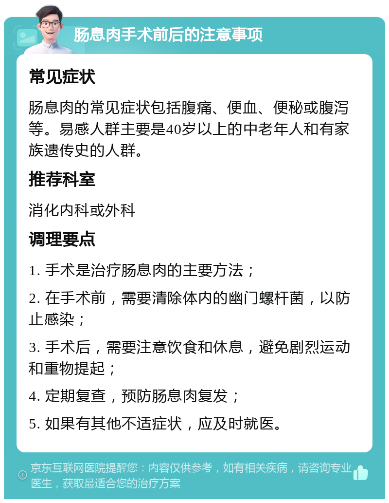 肠息肉手术前后的注意事项 常见症状 肠息肉的常见症状包括腹痛、便血、便秘或腹泻等。易感人群主要是40岁以上的中老年人和有家族遗传史的人群。 推荐科室 消化内科或外科 调理要点 1. 手术是治疗肠息肉的主要方法； 2. 在手术前，需要清除体内的幽门螺杆菌，以防止感染； 3. 手术后，需要注意饮食和休息，避免剧烈运动和重物提起； 4. 定期复查，预防肠息肉复发； 5. 如果有其他不适症状，应及时就医。