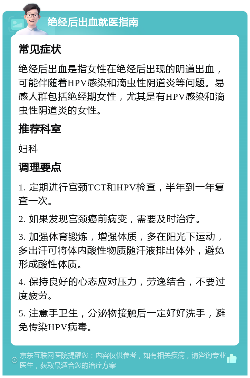 绝经后出血就医指南 常见症状 绝经后出血是指女性在绝经后出现的阴道出血，可能伴随着HPV感染和滴虫性阴道炎等问题。易感人群包括绝经期女性，尤其是有HPV感染和滴虫性阴道炎的女性。 推荐科室 妇科 调理要点 1. 定期进行宫颈TCT和HPV检查，半年到一年复查一次。 2. 如果发现宫颈癌前病变，需要及时治疗。 3. 加强体育锻炼，增强体质，多在阳光下运动，多出汗可将体内酸性物质随汗液排出体外，避免形成酸性体质。 4. 保持良好的心态应对压力，劳逸结合，不要过度疲劳。 5. 注意手卫生，分泌物接触后一定好好洗手，避免传染HPV病毒。