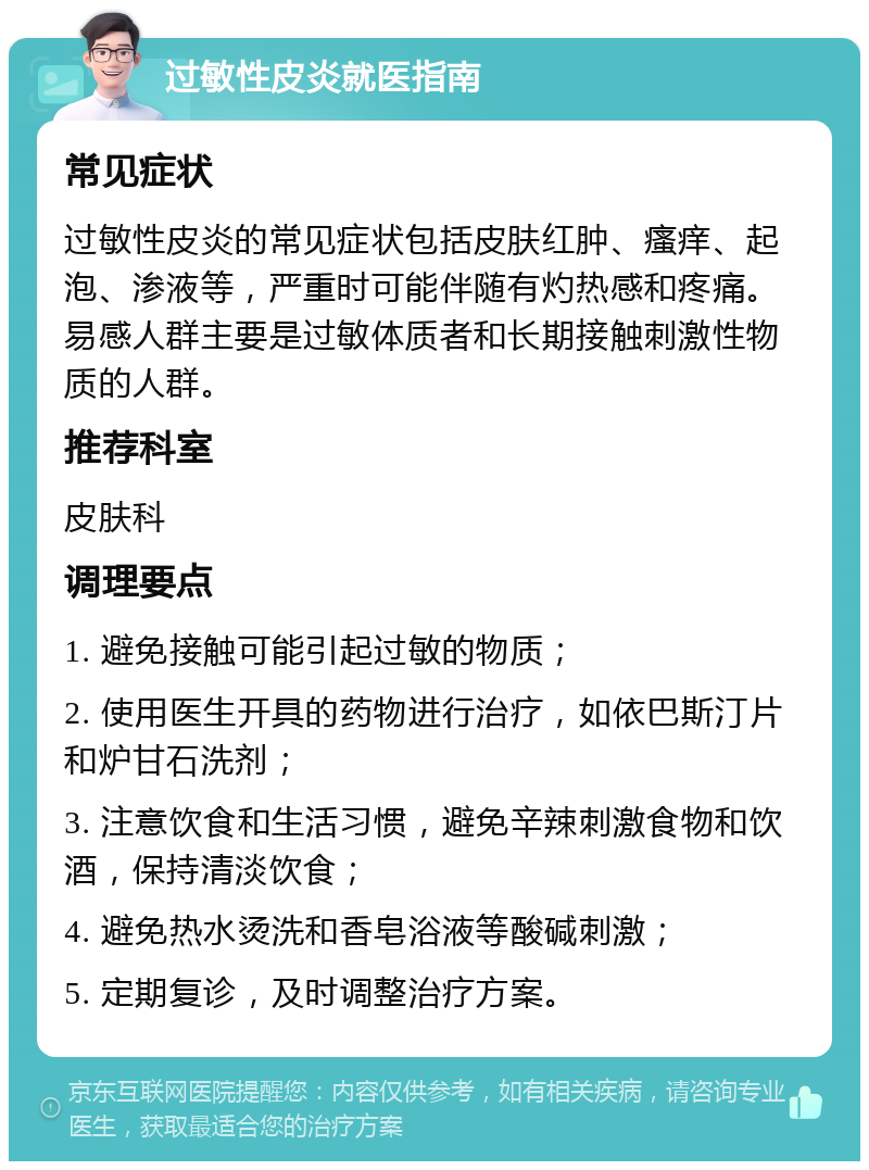 过敏性皮炎就医指南 常见症状 过敏性皮炎的常见症状包括皮肤红肿、瘙痒、起泡、渗液等，严重时可能伴随有灼热感和疼痛。易感人群主要是过敏体质者和长期接触刺激性物质的人群。 推荐科室 皮肤科 调理要点 1. 避免接触可能引起过敏的物质； 2. 使用医生开具的药物进行治疗，如依巴斯汀片和炉甘石洗剂； 3. 注意饮食和生活习惯，避免辛辣刺激食物和饮酒，保持清淡饮食； 4. 避免热水烫洗和香皂浴液等酸碱刺激； 5. 定期复诊，及时调整治疗方案。