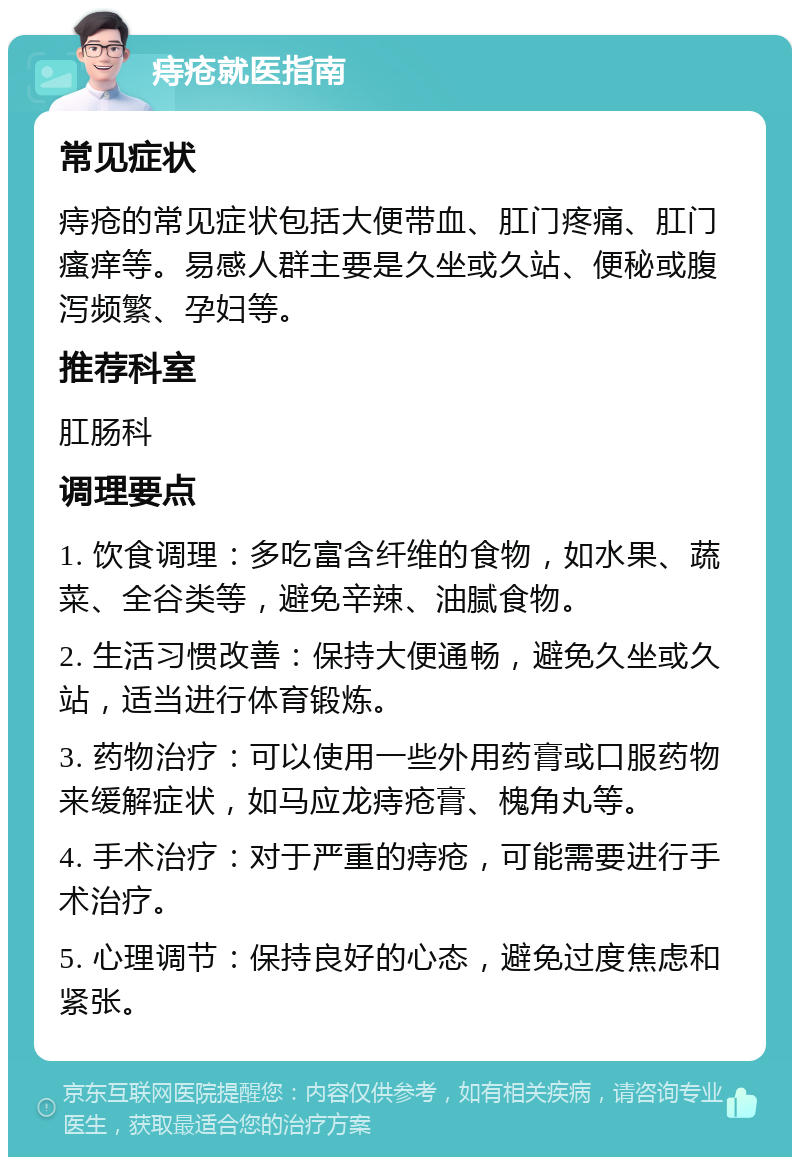 痔疮就医指南 常见症状 痔疮的常见症状包括大便带血、肛门疼痛、肛门瘙痒等。易感人群主要是久坐或久站、便秘或腹泻频繁、孕妇等。 推荐科室 肛肠科 调理要点 1. 饮食调理：多吃富含纤维的食物，如水果、蔬菜、全谷类等，避免辛辣、油腻食物。 2. 生活习惯改善：保持大便通畅，避免久坐或久站，适当进行体育锻炼。 3. 药物治疗：可以使用一些外用药膏或口服药物来缓解症状，如马应龙痔疮膏、槐角丸等。 4. 手术治疗：对于严重的痔疮，可能需要进行手术治疗。 5. 心理调节：保持良好的心态，避免过度焦虑和紧张。