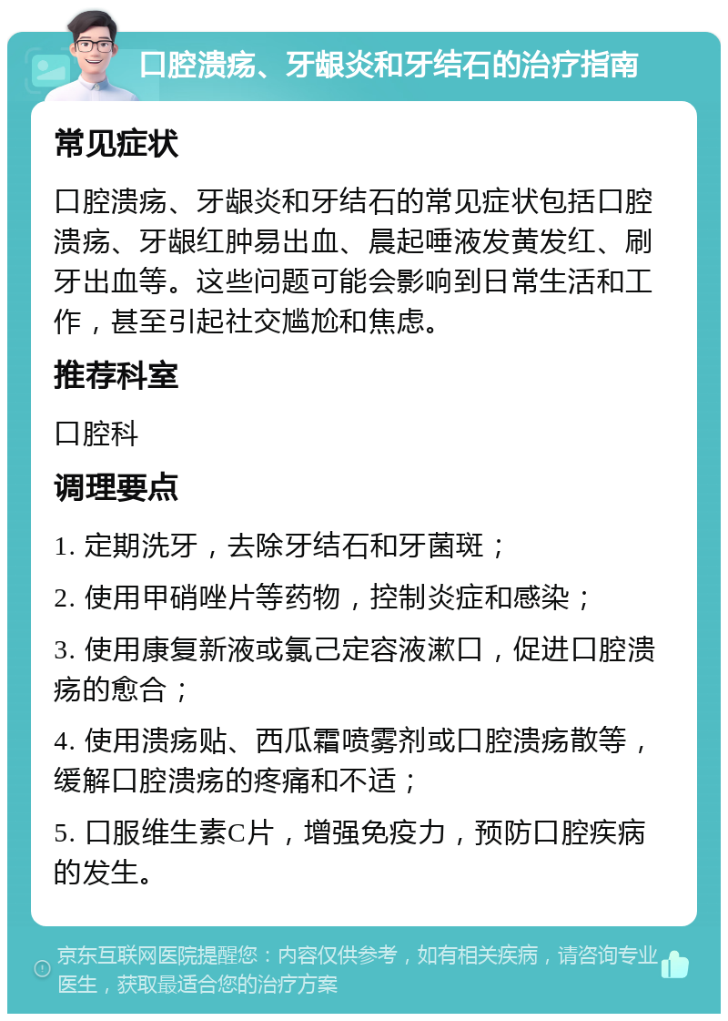 口腔溃疡、牙龈炎和牙结石的治疗指南 常见症状 口腔溃疡、牙龈炎和牙结石的常见症状包括口腔溃疡、牙龈红肿易出血、晨起唾液发黄发红、刷牙出血等。这些问题可能会影响到日常生活和工作，甚至引起社交尴尬和焦虑。 推荐科室 口腔科 调理要点 1. 定期洗牙，去除牙结石和牙菌斑； 2. 使用甲硝唑片等药物，控制炎症和感染； 3. 使用康复新液或氯己定容液漱口，促进口腔溃疡的愈合； 4. 使用溃疡贴、西瓜霜喷雾剂或口腔溃疡散等，缓解口腔溃疡的疼痛和不适； 5. 口服维生素C片，增强免疫力，预防口腔疾病的发生。