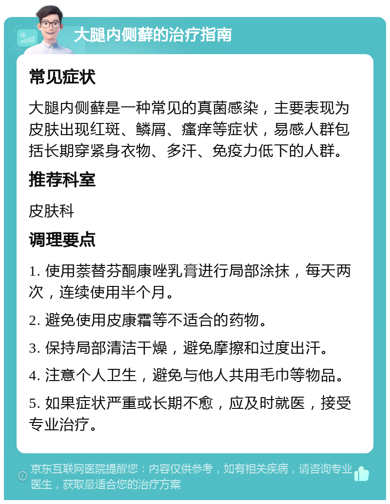 大腿内侧藓的治疗指南 常见症状 大腿内侧藓是一种常见的真菌感染，主要表现为皮肤出现红斑、鳞屑、瘙痒等症状，易感人群包括长期穿紧身衣物、多汗、免疫力低下的人群。 推荐科室 皮肤科 调理要点 1. 使用萘替芬酮康唑乳膏进行局部涂抹，每天两次，连续使用半个月。 2. 避免使用皮康霜等不适合的药物。 3. 保持局部清洁干燥，避免摩擦和过度出汗。 4. 注意个人卫生，避免与他人共用毛巾等物品。 5. 如果症状严重或长期不愈，应及时就医，接受专业治疗。